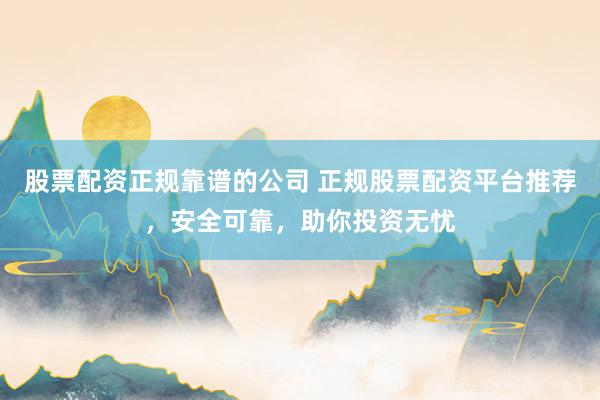 股票配资正规靠谱的公司 正规股票配资平台推荐，安全可靠，助你投资无忧