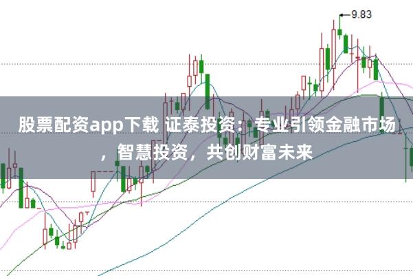 股票配资app下载 证泰投资：专业引领金融市场，智慧投资，共创财富未来