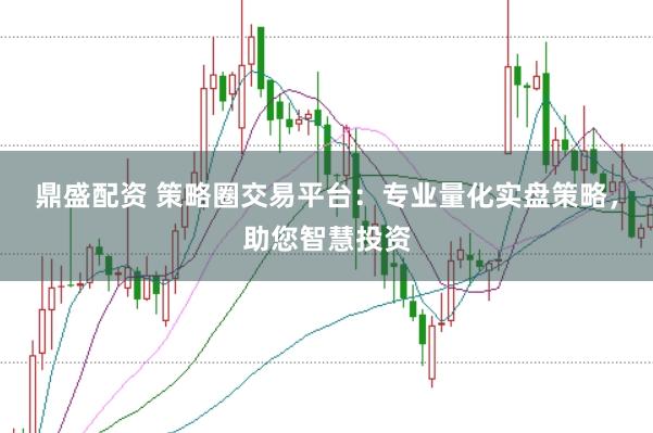 鼎盛配资 策略圈交易平台：专业量化实盘策略，助您智慧投资