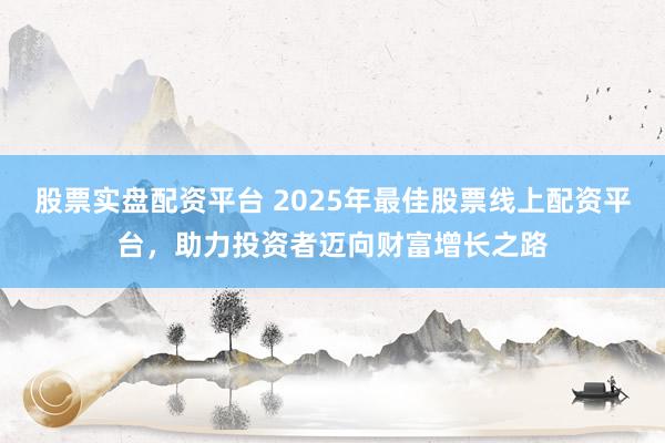 股票实盘配资平台 2025年最佳股票线上配资平台，助力投资者迈向财富增长之路