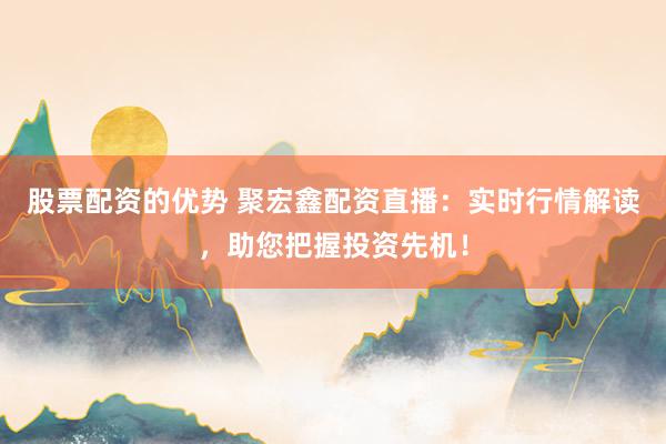 股票配资的优势 聚宏鑫配资直播：实时行情解读，助您把握投资先机！