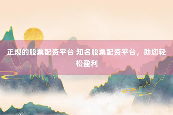 正规的股票配资平台 知名股票配资平台，助您轻松盈利