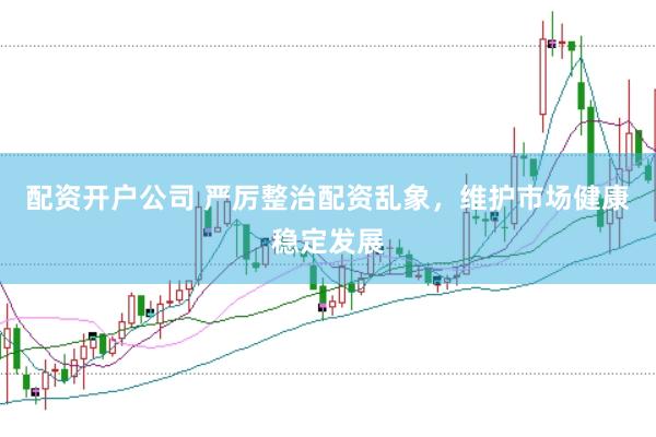 配资开户公司 严厉整治配资乱象，维护市场健康稳定发展