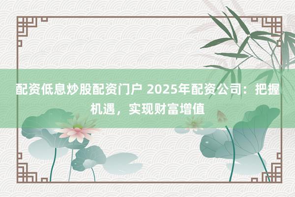 配资低息炒股配资门户 2025年配资公司：把握机遇，实现财富增值