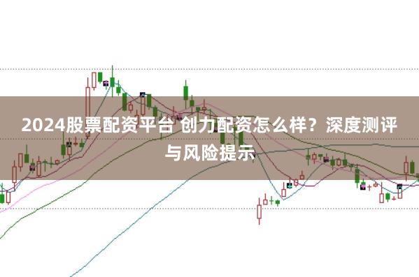 2024股票配资平台 创力配资怎么样？深度测评与风险提示