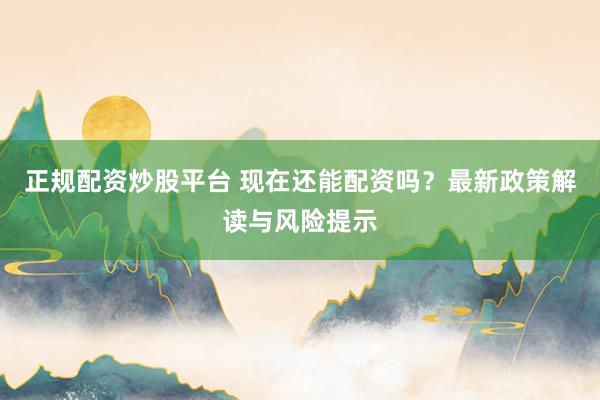正规配资炒股平台 现在还能配资吗?最新政策解读与风险提示