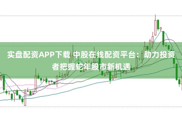 实盘配资APP下载 中股在线配资平台：助力投资者把握蛇年股市新机遇
