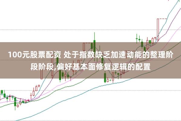 100元股票配资 处于指数缺乏加速动能的整理阶段阶段，偏好基本面修复逻辑的配置