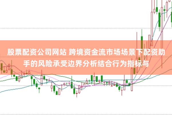 股票配资公司网站 跨境资金流市场场景下配资助手的风险承受边界分析结合行为指标与