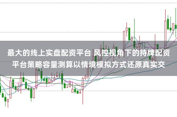 最大的线上实盘配资平台 风控视角下的持牌配资平台策略容量测算以情境模拟方式还原真实交