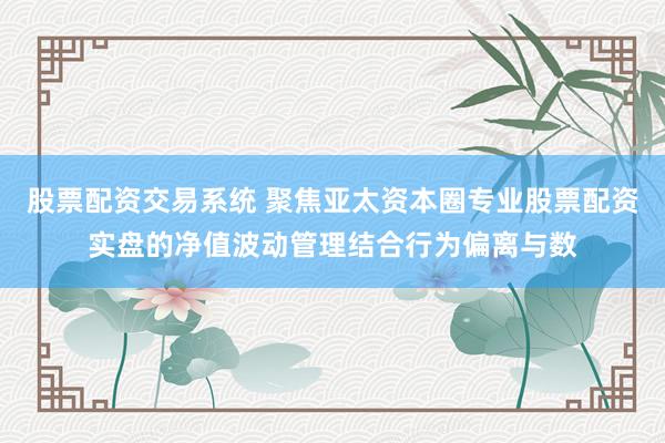 股票配资交易系统 聚焦亚太资本圈专业股票配资实盘的净值波动管理结合行为偏离与数