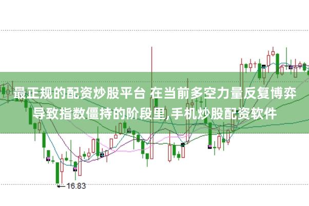 最正规的配资炒股平台 在当前多空力量反复博弈导致指数僵持的阶段里，手机炒股配资软件