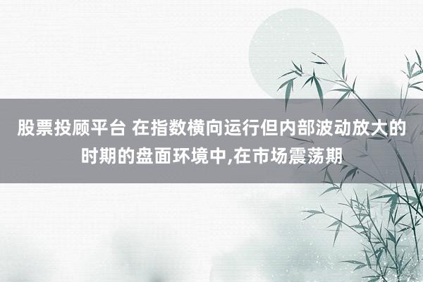 股票投顾平台 在指数横向运行但内部波动放大的时期的盘面环境中，在市场震荡期