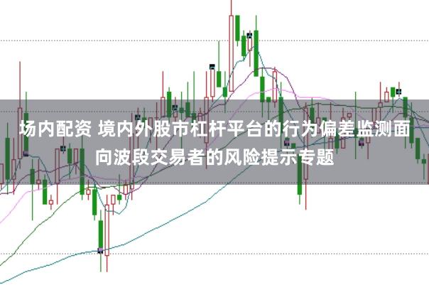 场内配资 境内外股市杠杆平台的行为偏差监测面向波段交易者的风险提示专题