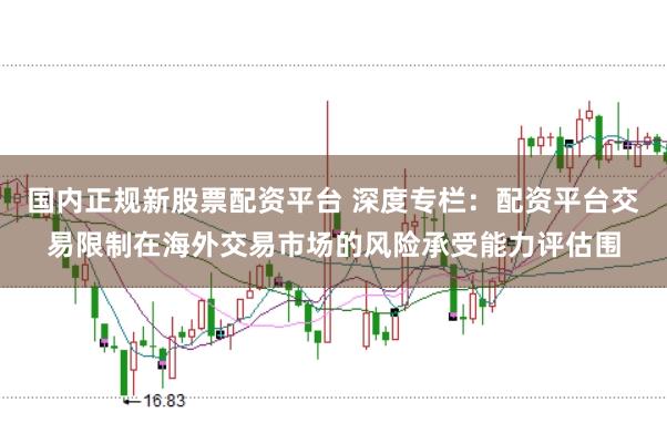 国内正规新股票配资平台 深度专栏：配资平台交易限制在海外交易市场的风险承受能力评估围