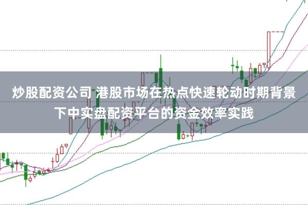 炒股配资公司 港股市场在热点快速轮动时期背景下中实盘配资平台的资金效率实践