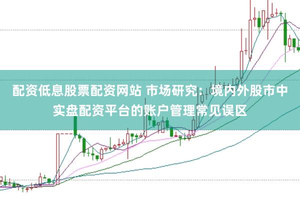 配资低息股票配资网站 市场研究：境内外股市中实盘配资平台的账户管理常见误区