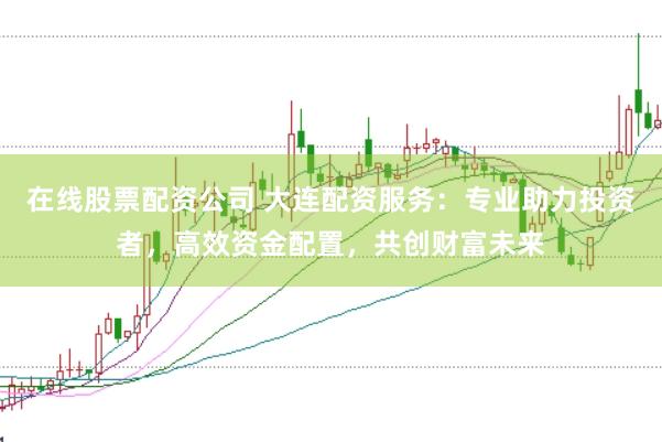 在线股票配资公司 大连配资服务:专业助力投资者,高效资金配置,共创财富未来