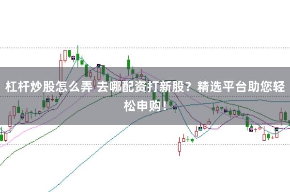 杠杆炒股怎么弄 去哪配资打新股？精选平台助您轻松申购！