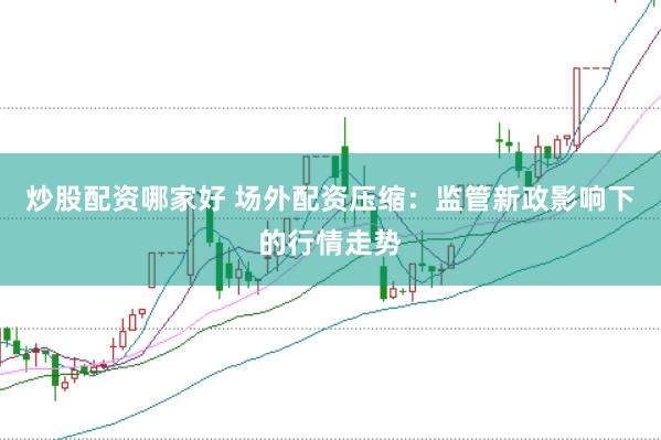 炒股配资哪家好 场外配资压缩：监管新政影响下的行情走势
