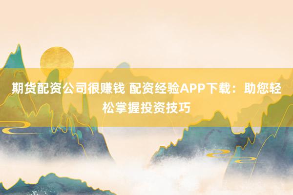 期货配资公司很赚钱 配资经验APP下载：助您轻松掌握投资技巧