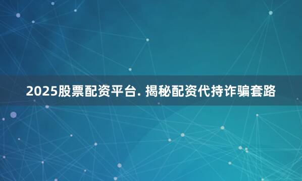 2025股票配资平台. 揭秘配资代持诈骗套路