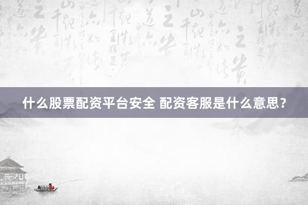 什么股票配资平台安全 配资客服是什么意思？