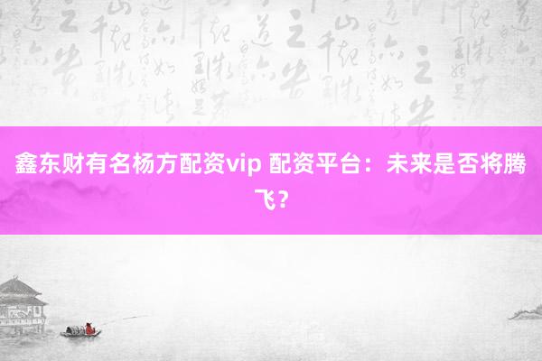 鑫东财有名杨方配资vip 配资平台：未来是否将腾飞？