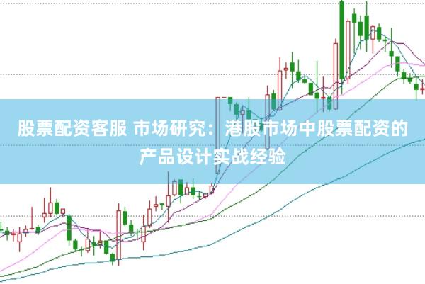 股票配资客服 市场研究：港股市场中股票配资的产品设计实战经验