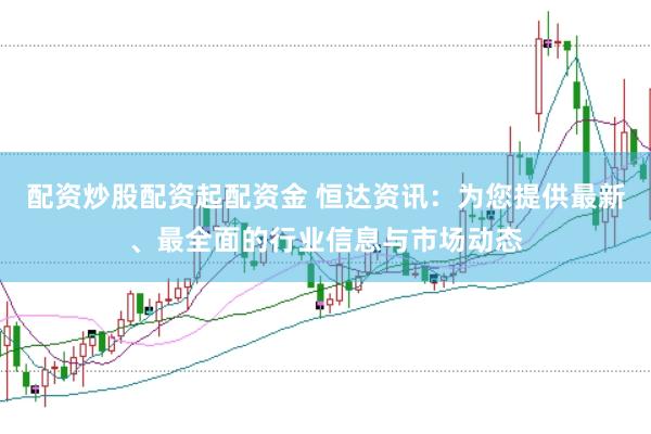 配资炒股配资起配资金 恒达资讯：为您提供最新、最全面的行业信息与市场动态