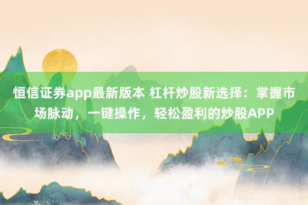 恒信证券app最新版本 杠杆炒股新选择：掌握市场脉动，一键操作，轻松盈利的炒股APP