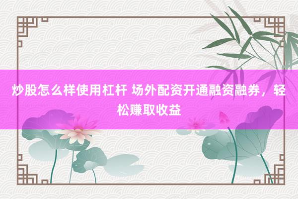 炒股怎么样使用杠杆 场外配资开通融资融券，轻松赚取收益