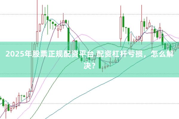 2025年股票正规配资平台 配资杠杆亏损，怎么解决？