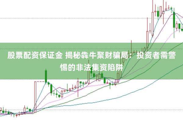 股票配资保证金 揭秘犇牛聚财骗局：投资者需警惕的非法集资陷阱